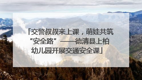 交警叔叔来上课，萌娃共筑 “安全路”——德清县上柏幼儿园开展交通安全课