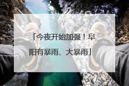 今夜开始加强！阜阳有暴雨、大暴雨
