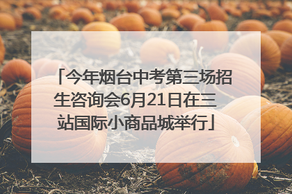 今年烟台中考第三场招生咨询会6月21日在三站国际小商品城举行