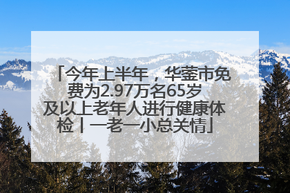 今年上半年，华蓥市免费为2.97万名65岁及以上老年人进行健康体检丨一老一小总关情