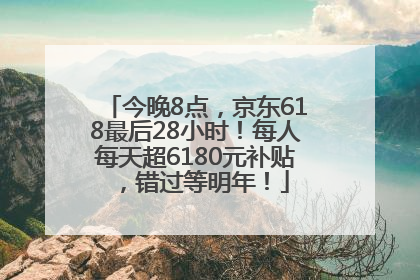 今晚8点，京东618最后28小时！每人每天超6180元补贴，错过等明年！