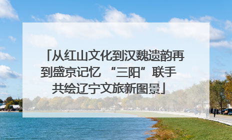 从红山文化到汉魏遗韵再到盛京记忆 “三阳”联手共绘辽宁文旅新图景