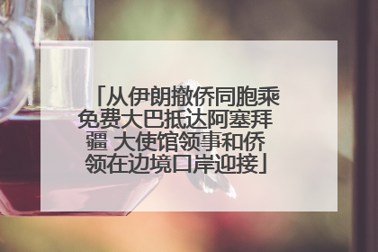 从伊朗撤侨同胞乘免费大巴抵达阿塞拜疆 大使馆领事和侨领在边境口岸迎接