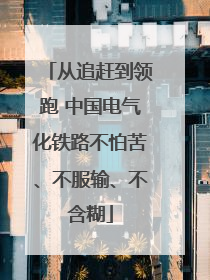 从追赶到领跑 中国电气化铁路不怕苦、不服输、不含糊