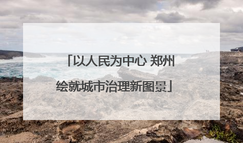 以人民为中心 郑州绘就城市治理新图景