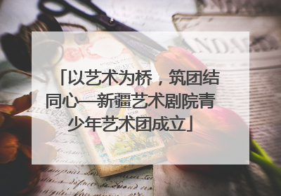 以艺术为桥，筑团结同心—新疆艺术剧院青少年艺术团成立