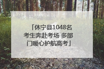 休宁县1048名考生奔赴考场 多部门暖心护航高考