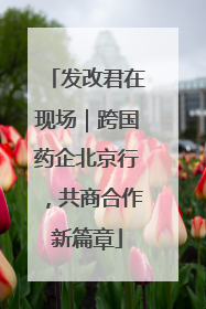 发改君在现场｜跨国药企北京行，共商合作新篇章