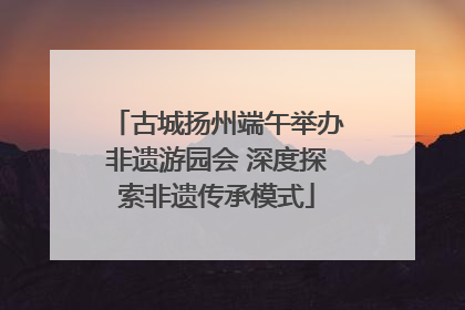 古城扬州端午举办非遗游园会 深度探索非遗传承模式