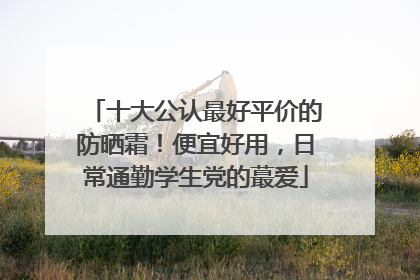 十大公认最好平价的防晒霜！便宜好用，日常通勤学生党的蕞爱