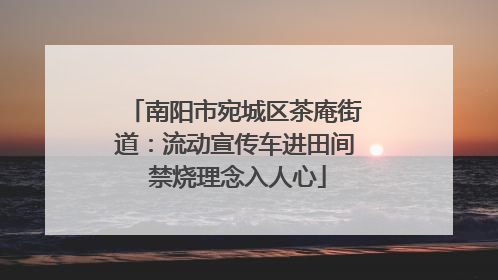 南阳市宛城区茶庵街道：流动宣传车进田间 禁烧理念入人心