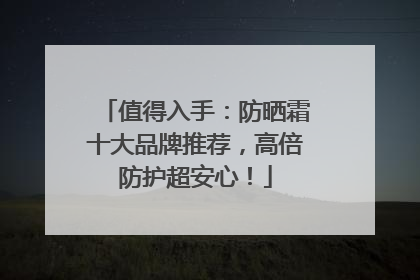 值得入手：防晒霜十大品牌推荐，高倍防护超安心！