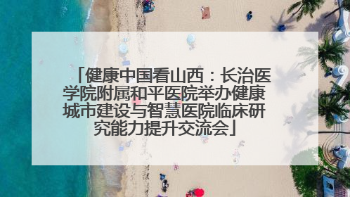 健康中国看山西：长治医学院附属和平医院举办健康城市建设与智慧医院临床研究能力提升交流会
