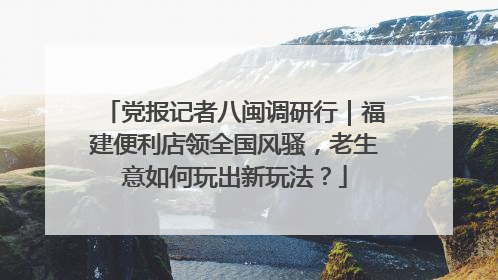党报记者八闽调研行｜福建便利店领全国风骚，老生意如何玩出新玩法？