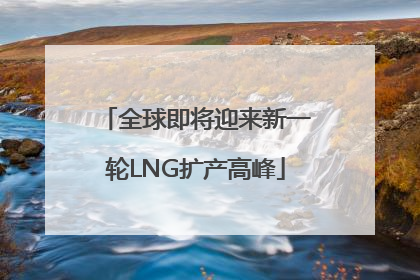 全球即将迎来新一轮LNG扩产高峰
