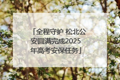 全程守护 松北公安圆满完成2025年高考安保任务
