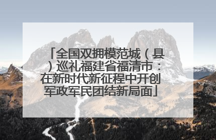 全国双拥模范城（县）巡礼福建省福清市：在新时代新征程中开创军政军民团结新局面