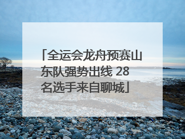 全运会龙舟预赛山东队强势出线 28名选手来自聊城