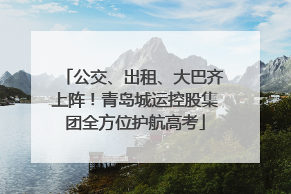 公交、出租、大巴齐上阵！青岛城运控股集团全方位护航高考