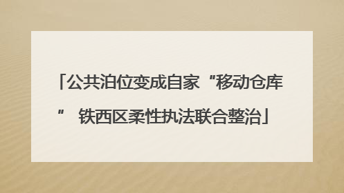 公共泊位变成自家“移动仓库” 铁西区柔性执法联合整治