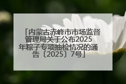 内蒙古赤峰市市场监督管理局关于公布2025年粽子专项抽检情况的通告〔2025〕7号