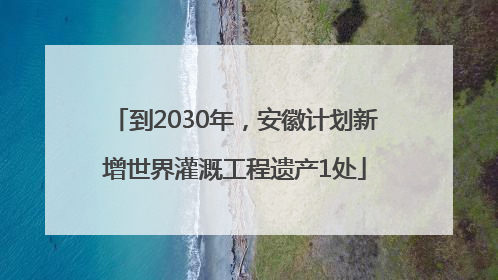 到2030年，安徽计划新增世界灌溉工程遗产1处