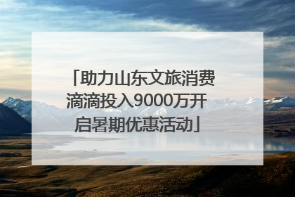 助力山东文旅消费 滴滴投入9000万开启暑期优惠活动