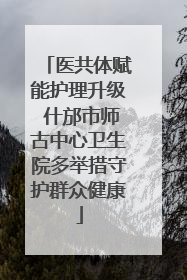 医共体赋能护理升级 什邡市师古中心卫生院多举措守护群众健康