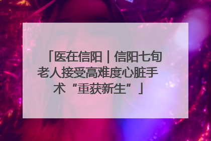 医在信阳｜信阳七旬老人接受高难度心脏手术“重获新生”