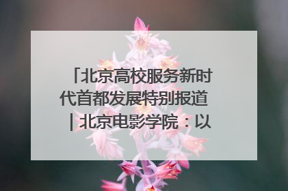 北京高校服务新时代首都发展特别报道｜北京电影学院：以光影为笔 绘就首都高质量发展新画卷