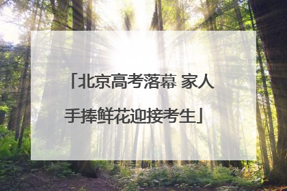 北京高考落幕 家人手捧鲜花迎接考生