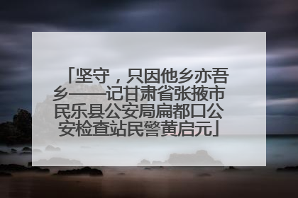 坚守，只因他乡亦吾乡——记甘肃省张掖市民乐县公安局扁都口公安检查站民警黄启元