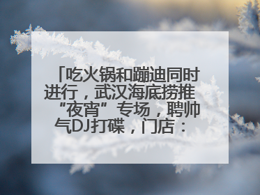 吃火锅和蹦迪同时进行，武汉海底捞推“夜宵”专场，聘帅气DJ打碟，门店：不加收费用