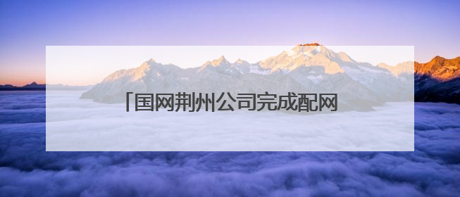 国网荆州公司完成配网级差保护应用，停电时户数下降48.45%