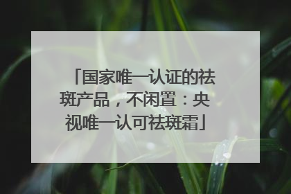 国家唯一认证的祛斑产品，不闲置：央视唯一认可祛斑霜
