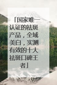 国家唯一认证的祛斑产品，全域美白，实测有效的十大祛斑口碑王者
