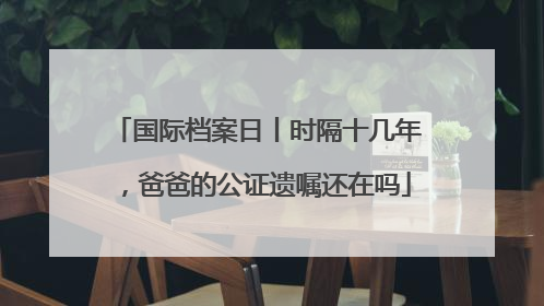 国际档案日丨时隔十几年，爸爸的公证遗嘱还在吗