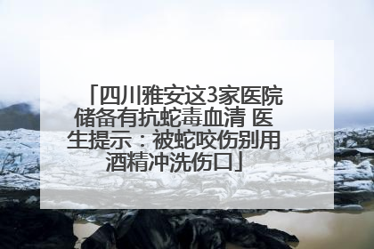 四川雅安这3家医院储备有抗蛇毒血清 医生提示：被蛇咬伤别用酒精冲洗伤口