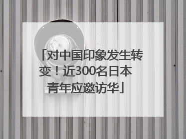 对中国印象发生转变！近300名日本青年应邀访华