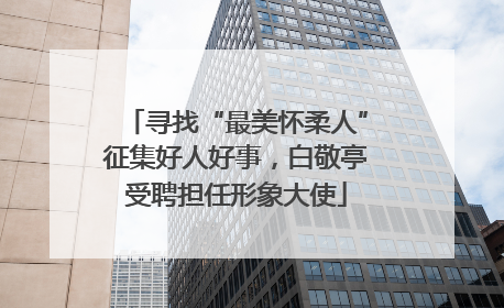 寻找“最美怀柔人”征集好人好事，白敬亭受聘担任形象大使