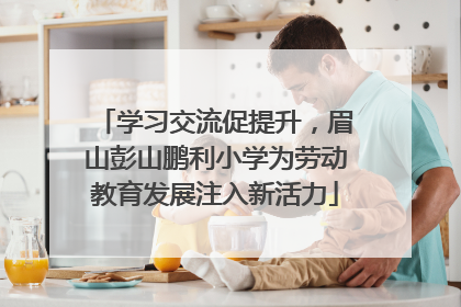 学习交流促提升，眉山彭山鹏利小学为劳动教育发展注入新活力