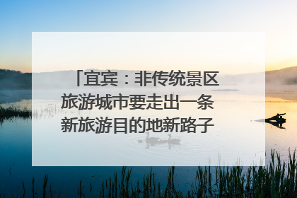 宜宾：非传统景区旅游城市要走出一条新旅游目的地新路子｜话锦绣·说安逸