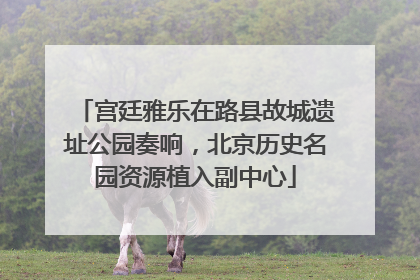 宫廷雅乐在路县故城遗址公园奏响，北京历史名园资源植入副中心