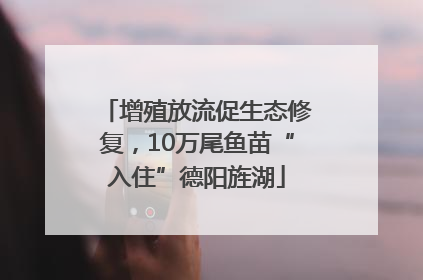 增殖放流促生态修复，10万尾鱼苗“入住”德阳旌湖