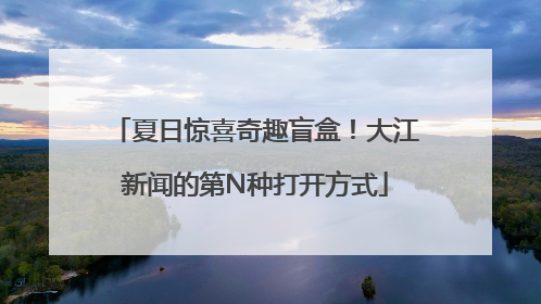 夏日惊喜奇趣盲盒！大江新闻的第N种打开方式