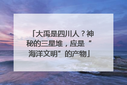 大禹是四川人？神秘的三星堆，应是“海洋文明”的产物