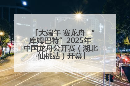 大端午 赛龙舟 “库姆巴特”2025年中国龙舟公开赛（湖北·仙桃站）开幕