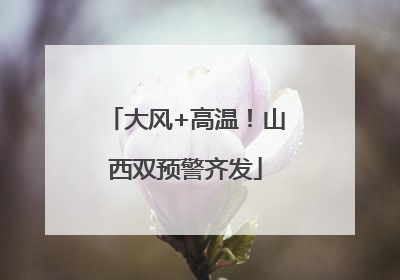 大风+高温！山西双预警齐发