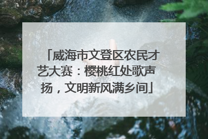 威海市文登区农民才艺大赛：樱桃红处歌声扬，文明新风满乡间