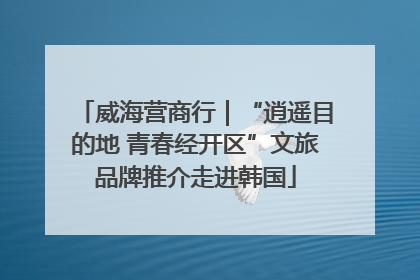 威海营商行｜“逍遥目的地 青春经开区”文旅品牌推介走进韩国